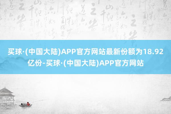 买球·(中国大陆)APP官方网站最新份额为18.92亿份-买球·(中国大陆)APP官方网站