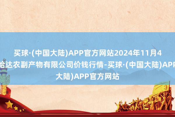 买球·(中国大陆)APP官方网站2024年11月4日哈尔滨哈达农副产物有限公司价钱行情-买球·(中国大陆)APP官方网站