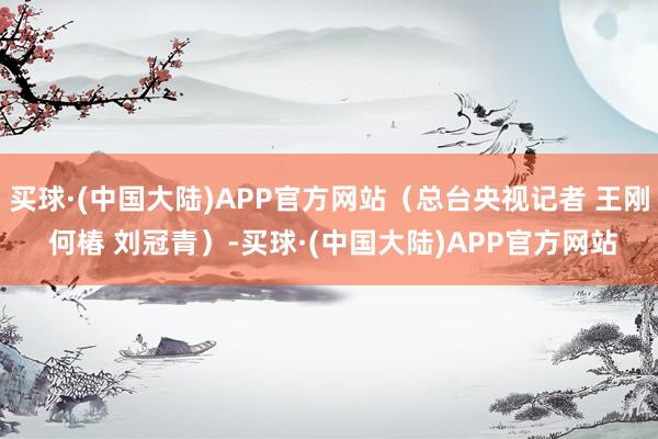 买球·(中国大陆)APP官方网站（总台央视记者 王刚 何椿 刘冠青）-买球·(中国大陆)APP官方网站