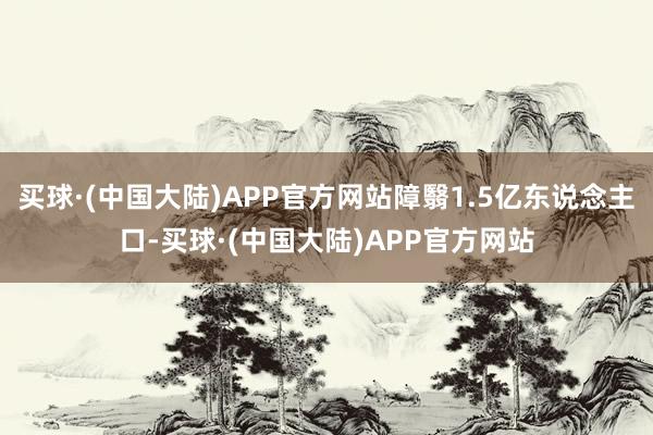 买球·(中国大陆)APP官方网站障翳1.5亿东说念主口-买球·(中国大陆)APP官方网站