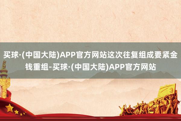 买球·(中国大陆)APP官方网站这次往复组成要紧金钱重组-买球·(中国大陆)APP官方网站