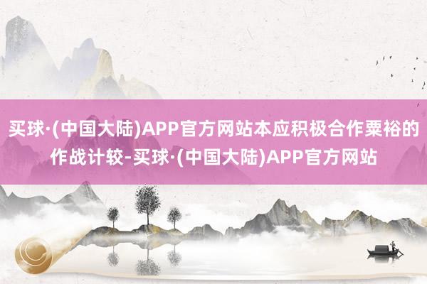 买球·(中国大陆)APP官方网站本应积极合作粟裕的作战计较-买球·(中国大陆)APP官方网站