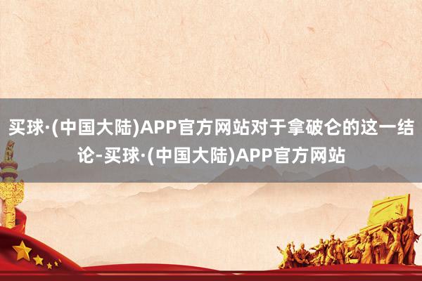 买球·(中国大陆)APP官方网站对于拿破仑的这一结论-买球·(中国大陆)APP官方网站