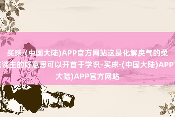 买球·(中国大陆)APP官方网站这是化解戾气的柔情；女东谈主的好意思可以开首于学识-买球·(中国大陆)APP官方网站