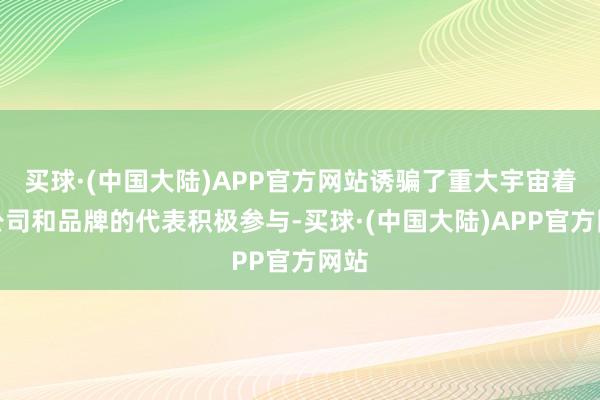 买球·(中国大陆)APP官方网站诱骗了重大宇宙着名公司和品牌的代表积极参与-买球·(中国大陆)APP官方网站