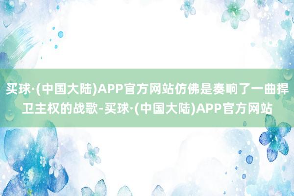 买球·(中国大陆)APP官方网站仿佛是奏响了一曲捍卫主权的战歌-买球·(中国大陆)APP官方网站