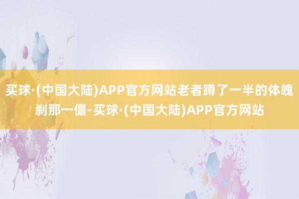 买球·(中国大陆)APP官方网站老者蹲了一半的体魄刹那一僵-买球·(中国大陆)APP官方网站