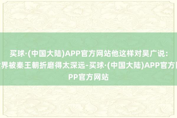 买球·(中国大陆)APP官方网站他这样对吴广说：“世界被秦王朝折磨得太深远-买球·(中国大陆)APP官方网站