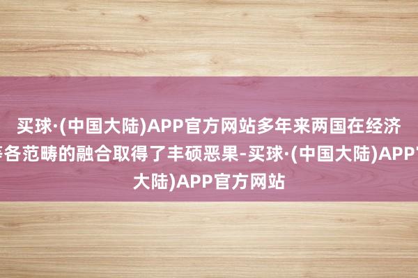 买球·(中国大陆)APP官方网站多年来两国在经济、文教等各范畴的融合取得了丰硕恶果-买球·(中国大陆)APP官方网站