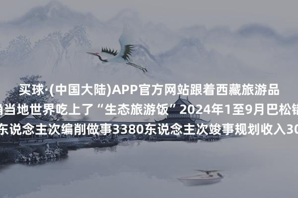 买球·(中国大陆)APP官方网站跟着西藏旅游品性显赫耕种越来越多确当地世界吃上了“生态旅游饭”2024年1至9月巴松错景区招待搭客63万东说念主次编削做事3380东说念主次竣事规划收入3011.68万元从东说念主背畜驮、栈说念溜索独木桥的原始说念路到最好意思景不雅、曲折在大山深渊的川藏公路西藏交通姿色不休完善依然“天涯海角”的雪域高原接待着远说念而来的各地搭客尽情展现其当然之好意思与东说念主文之韵