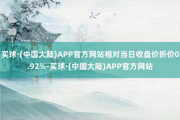 买球·(中国大陆)APP官方网站相对当日收盘价折价0.92%-买球·(中国大陆)APP官方网站