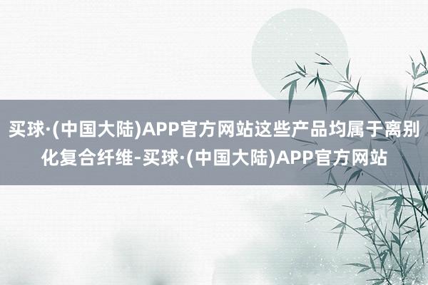 买球·(中国大陆)APP官方网站这些产品均属于离别化复合纤维-买球·(中国大陆)APP官方网站