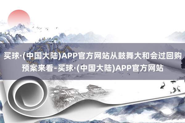 买球·(中国大陆)APP官方网站从鼓舞大和会过回购预案来看-买球·(中国大陆)APP官方网站