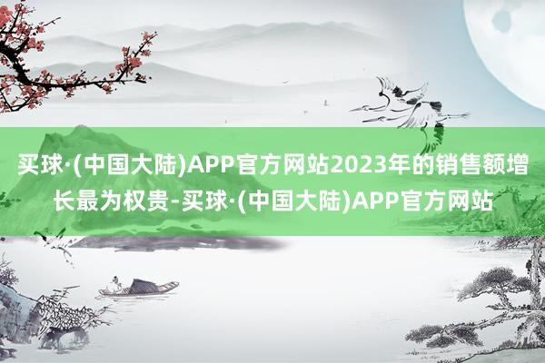 买球·(中国大陆)APP官方网站2023年的销售额增长最为权贵-买球·(中国大陆)APP官方网站