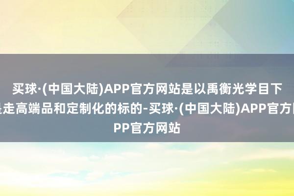 买球·(中国大陆)APP官方网站是以禹衡光学目下仍是走高端品和定制化的标的-买球·(中国大陆)APP官方网站