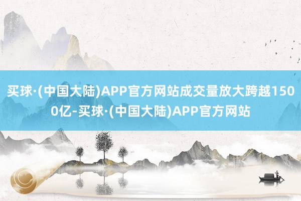 买球·(中国大陆)APP官方网站成交量放大跨越1500亿-买球·(中国大陆)APP官方网站