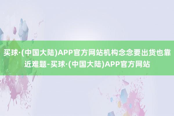 买球·(中国大陆)APP官方网站机构念念要出货也靠近难题-买球·(中国大陆)APP官方网站