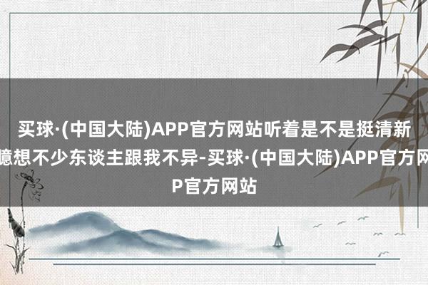 买球·(中国大陆)APP官方网站听着是不是挺清新？臆想不少东谈主跟我不异-买球·(中国大陆)APP官方网站