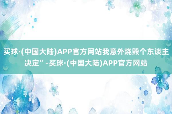 买球·(中国大陆)APP官方网站我意外烧毁个东谈主决定”-买球·(中国大陆)APP官方网站