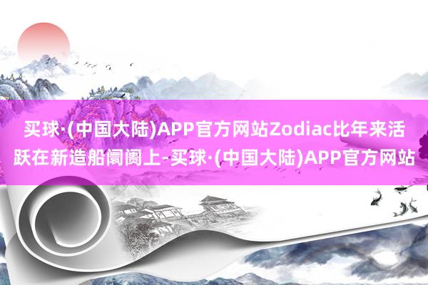 买球·(中国大陆)APP官方网站Zodiac比年来活跃在新造船阛阓上-买球·(中国大陆)APP官方网站