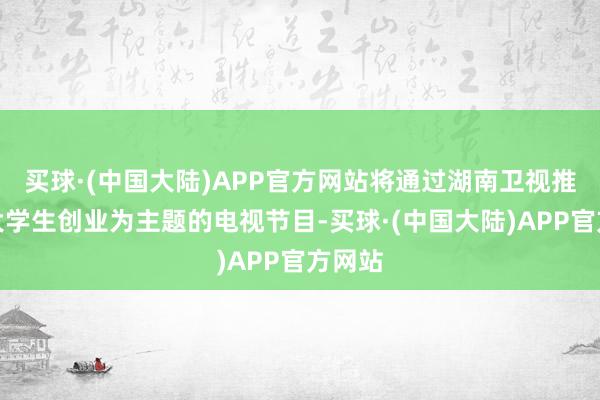 买球·(中国大陆)APP官方网站将通过湖南卫视推出以大学生创业为主题的电视节目-买球·(中国大陆)APP官方网站