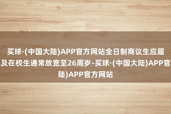 买球·(中国大陆)APP官方网站全日制商议生应届毕业生及在校生通常放宽至26周岁-买球·(中国大陆)APP官方网站