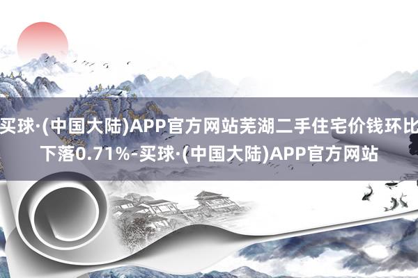 买球·(中国大陆)APP官方网站芜湖二手住宅价钱环比下落0.71%-买球·(中国大陆)APP官方网站