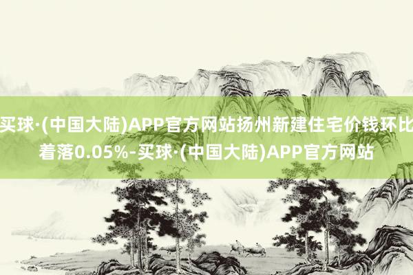 买球·(中国大陆)APP官方网站扬州新建住宅价钱环比着落0.05%-买球·(中国大陆)APP官方网站