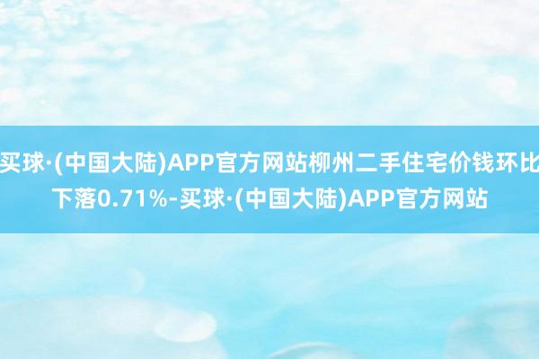 买球·(中国大陆)APP官方网站柳州二手住宅价钱环比下落0.71%-买球·(中国大陆)APP官方网站