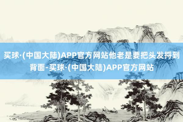 买球·(中国大陆)APP官方网站他老是要把头发捋到背面-买球·(中国大陆)APP官方网站