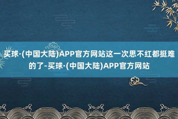 买球·(中国大陆)APP官方网站这一次思不红都挺难的了-买球·(中国大陆)APP官方网站