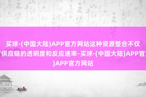 买球·(中国大陆)APP官方网站这种资源整合不仅提高了供应链的透明度和反应速率-买球·(中国大陆)APP官方网站