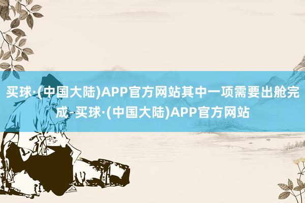 买球·(中国大陆)APP官方网站其中一项需要出舱完成-买球·(中国大陆)APP官方网站