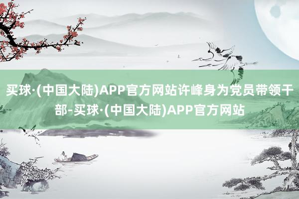 买球·(中国大陆)APP官方网站许峰身为党员带领干部-买球·(中国大陆)APP官方网站