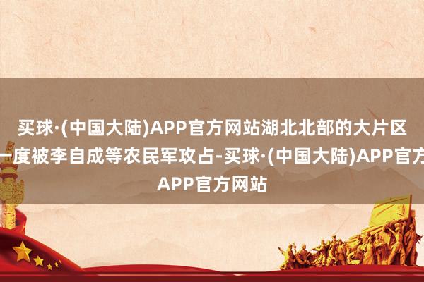 买球·(中国大陆)APP官方网站湖北北部的大片区域都一度被李自成等农民军攻占-买球·(中国大陆)APP官方网站