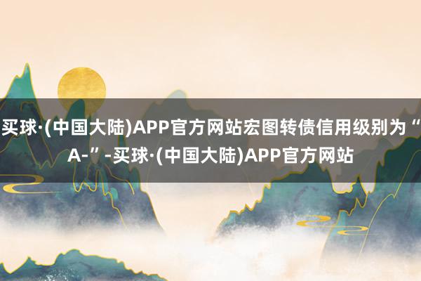 买球·(中国大陆)APP官方网站宏图转债信用级别为“A-”-买球·(中国大陆)APP官方网站