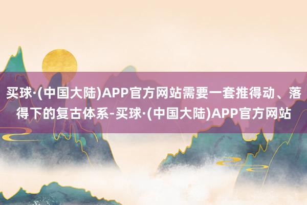 买球·(中国大陆)APP官方网站需要一套推得动、落得下的复古体系-买球·(中国大陆)APP官方网站