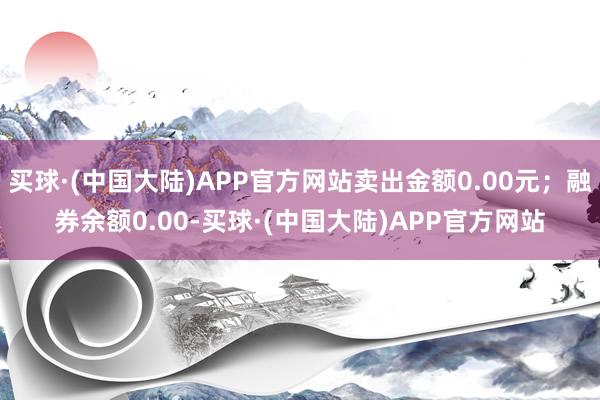 买球·(中国大陆)APP官方网站卖出金额0.00元；融券余额0.00-买球·(中国大陆)APP官方网站