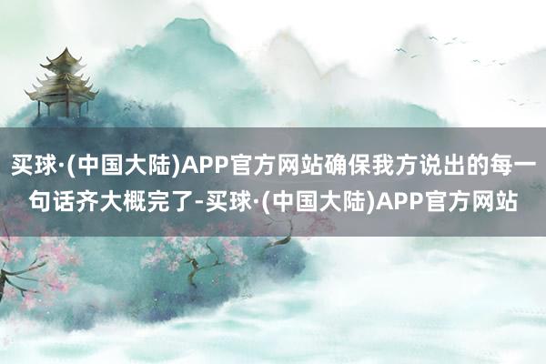 买球·(中国大陆)APP官方网站确保我方说出的每一句话齐大概完了-买球·(中国大陆)APP官方网站