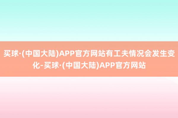 买球·(中国大陆)APP官方网站有工夫情况会发生变化-买球·(中国大陆)APP官方网站