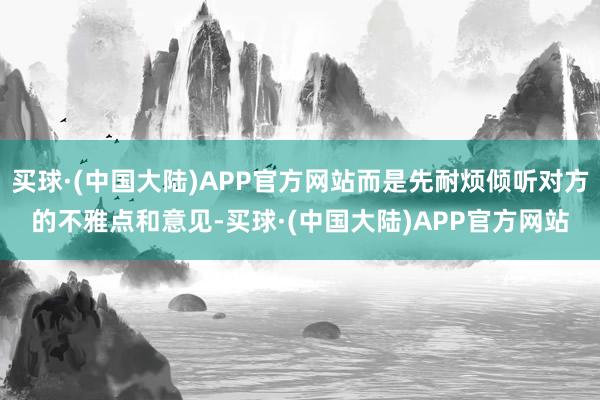 买球·(中国大陆)APP官方网站而是先耐烦倾听对方的不雅点和意见-买球·(中国大陆)APP官方网站