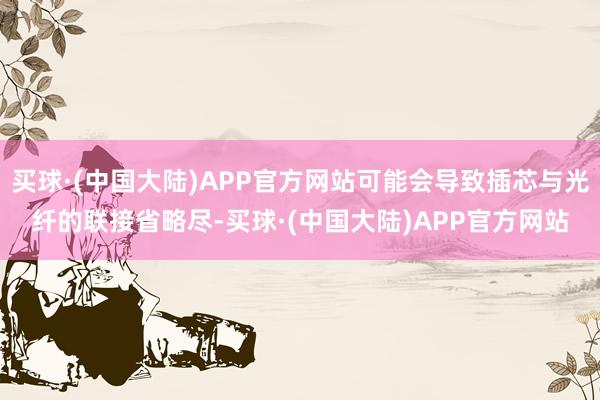 买球·(中国大陆)APP官方网站可能会导致插芯与光纤的联接省略尽-买球·(中国大陆)APP官方网站