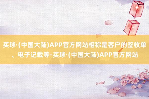 买球·(中国大陆)APP官方网站相称是客户的签收单、电子记载等-买球·(中国大陆)APP官方网站