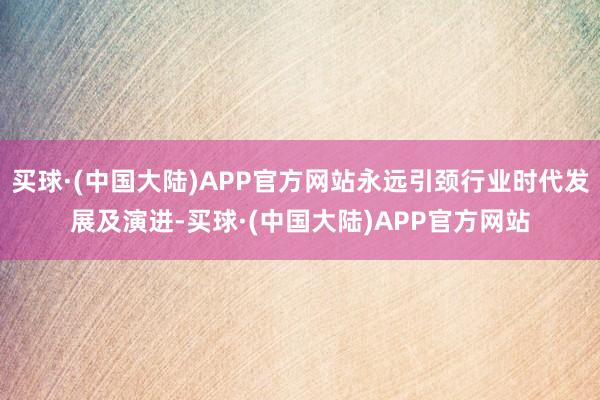 买球·(中国大陆)APP官方网站永远引颈行业时代发展及演进-买球·(中国大陆)APP官方网站