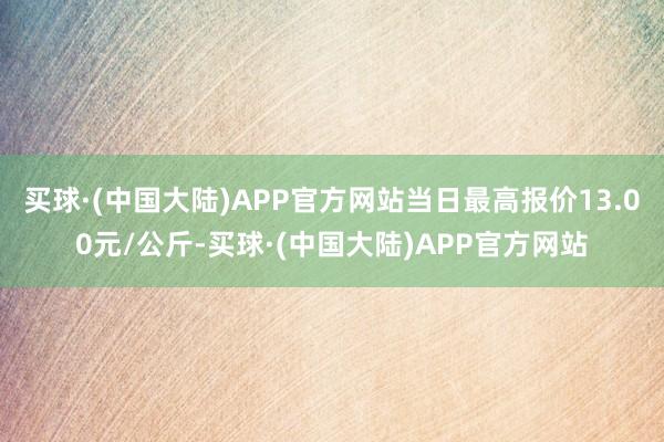 买球·(中国大陆)APP官方网站当日最高报价13.00元/公斤-买球·(中国大陆)APP官方网站