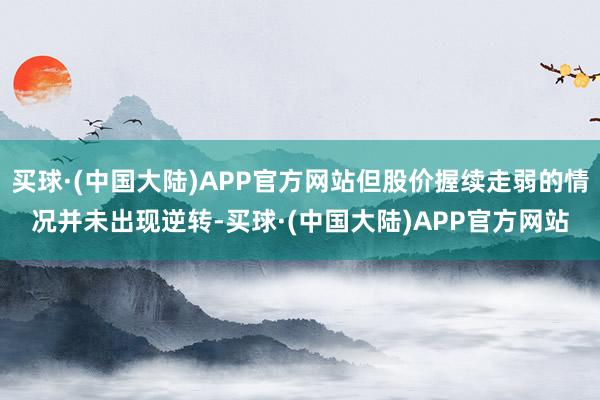 买球·(中国大陆)APP官方网站但股价握续走弱的情况并未出现逆转-买球·(中国大陆)APP官方网站