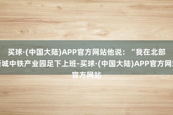 买球·(中国大陆)APP官方网站他说：“我在北部新城中铁产业园足下上班-买球·(中国大陆)APP官方网站