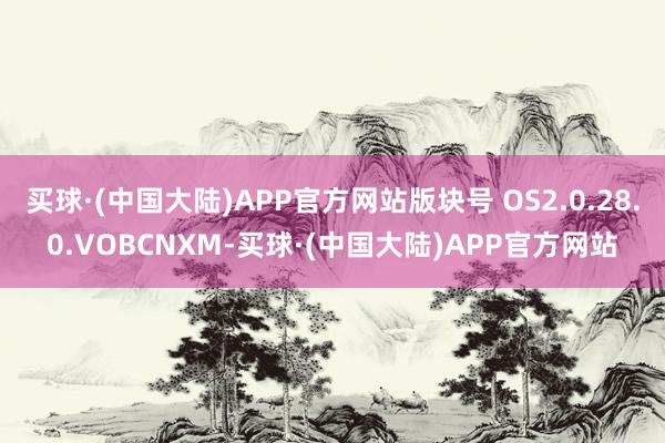 买球·(中国大陆)APP官方网站版块号 OS2.0.28.0.VOBCNXM-买球·(中国大陆)APP官方网站