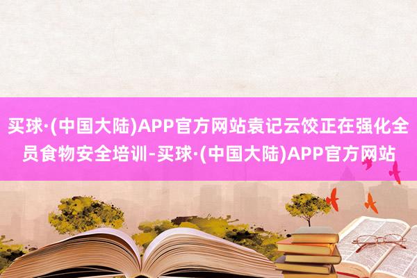 买球·(中国大陆)APP官方网站袁记云饺正在强化全员食物安全培训-买球·(中国大陆)APP官方网站