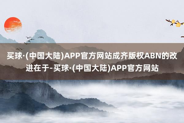 买球·(中国大陆)APP官方网站成齐版权ABN的改进在于-买球·(中国大陆)APP官方网站